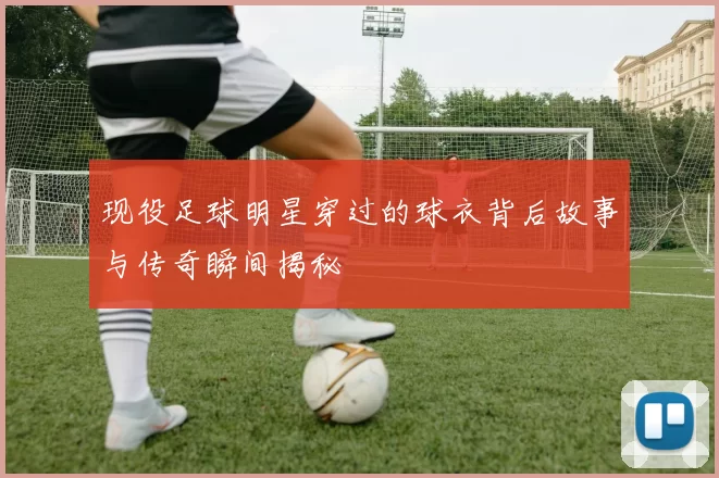 现役足球明星穿过的球衣背后故事与传奇瞬间揭秘