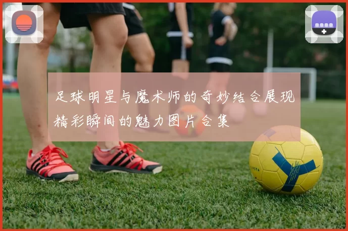 足球明星与魔术师的奇妙结合展现精彩瞬间的魅力图片合集