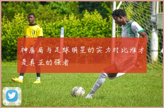神盾局与足球明星的实力对比谁才是真正的强者