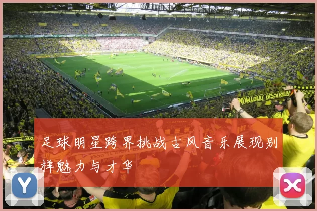 足球明星跨界挑战古风音乐展现别样魅力与才华