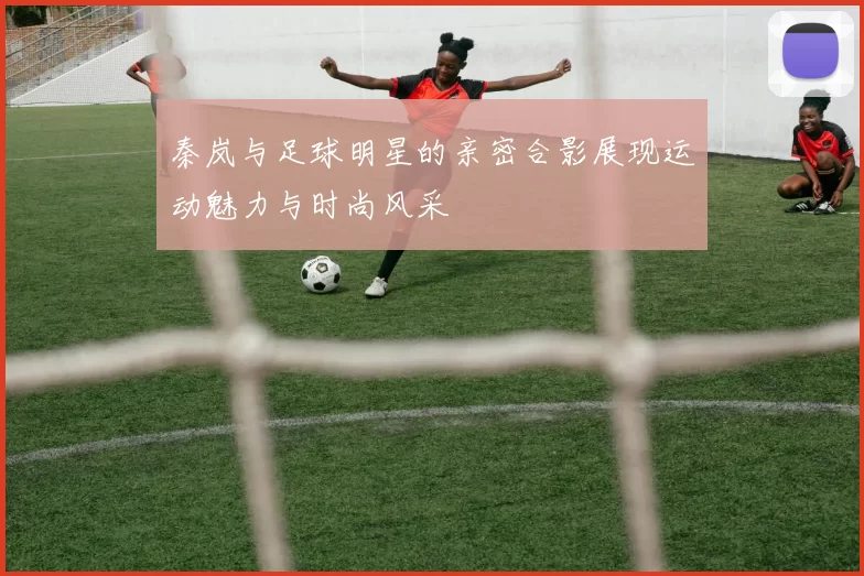 秦岚与足球明星的亲密合影展现运动魅力与时尚风采