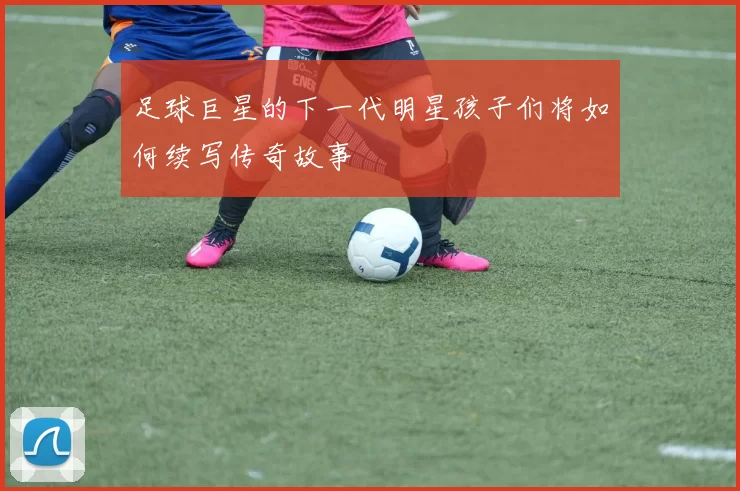 足球巨星的下一代明星孩子们将如何续写传奇故事
