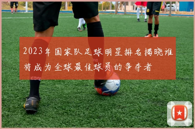 2023年国家队足球明星排名揭晓谁将成为全球最佳球员的争夺者