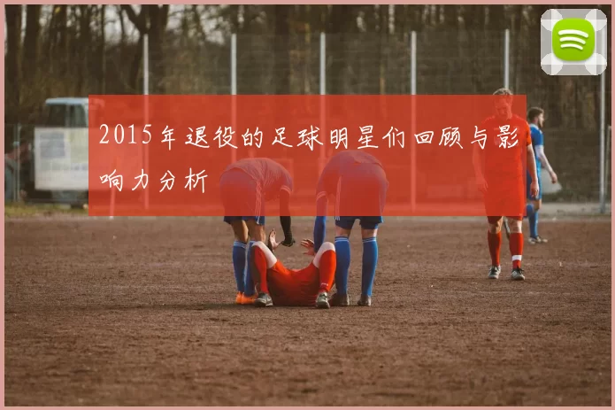 2015年退役的足球明星们回顾与影响力分析