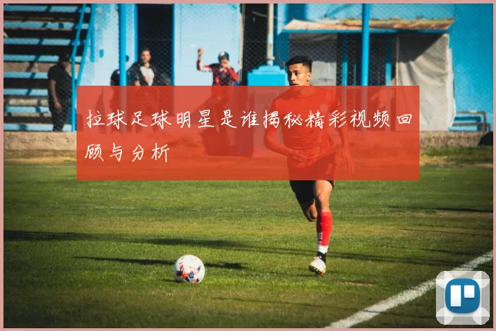 拉球足球明星是谁揭秘精彩视频回顾与分析