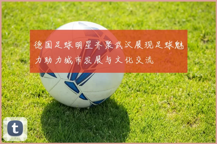 德国足球明星齐聚武汉展现足球魅力助力城市发展与文化交流