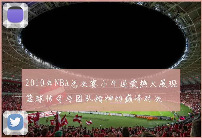 2010年NBA总决赛小牛逆袭热火展现篮球传奇与团队精神的巅峰对决