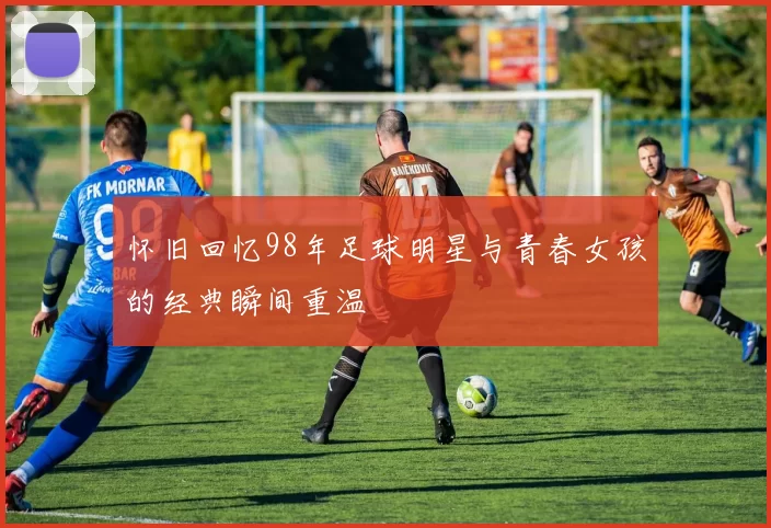 怀旧回忆98年足球明星与青春女孩的经典瞬间重温
