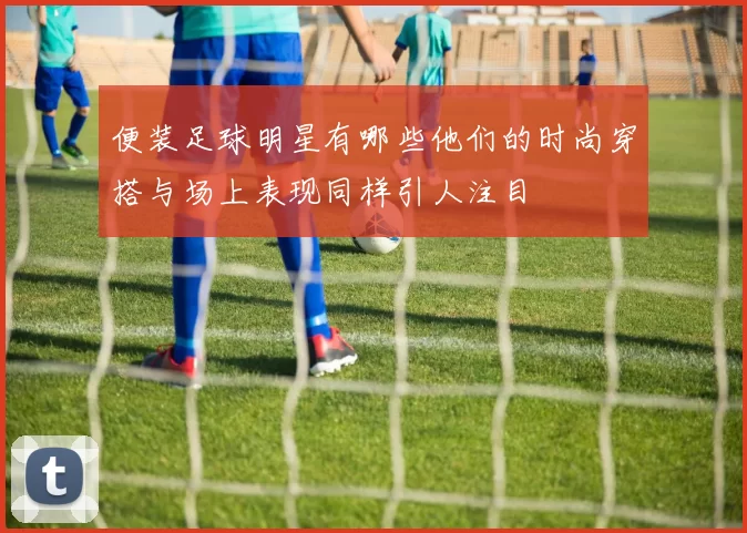 便装足球明星有哪些他们的时尚穿搭与场上表现同样引人注目