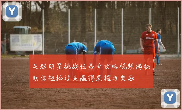 足球明星挑战任务全攻略视频揭秘助你轻松过关赢得荣耀与奖励