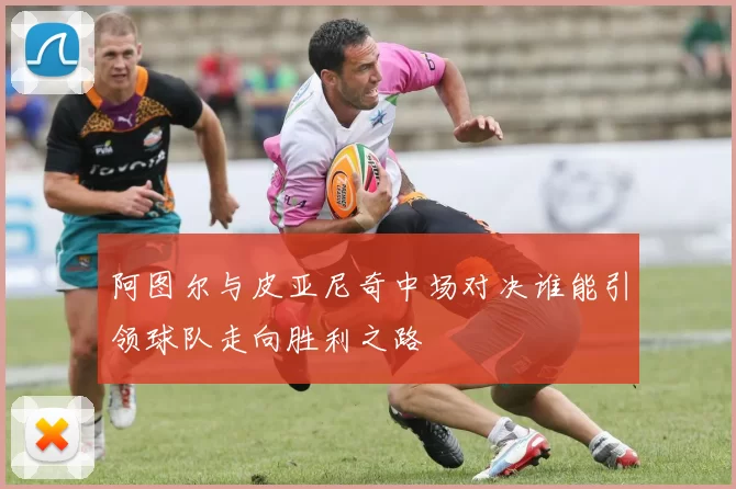 阿图尔与皮亚尼奇中场对决谁能引领球队走向胜利之路