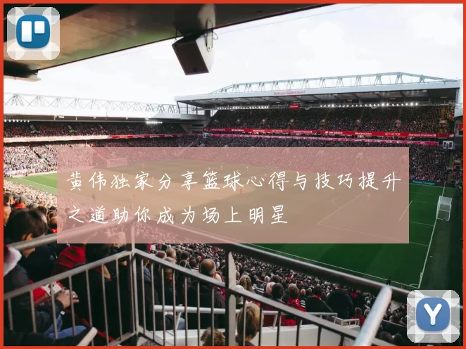 黄伟独家分享篮球心得与技巧提升之道助你成为场上明星