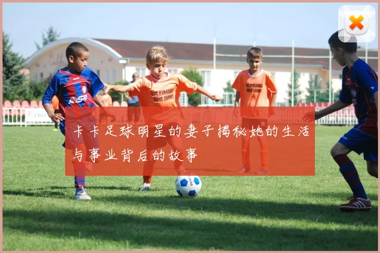 卡卡足球明星的妻子揭秘她的生活与事业背后的故事