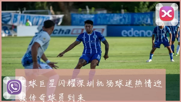 足球巨星闪耀深圳机场球迷热情迎接传奇球员到来