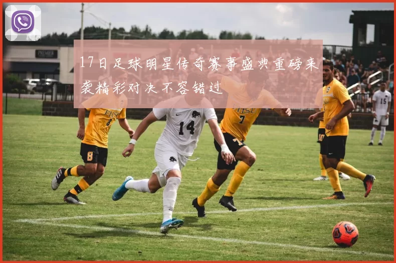 17日足球明星传奇赛事盛典重磅来袭精彩对决不容错过