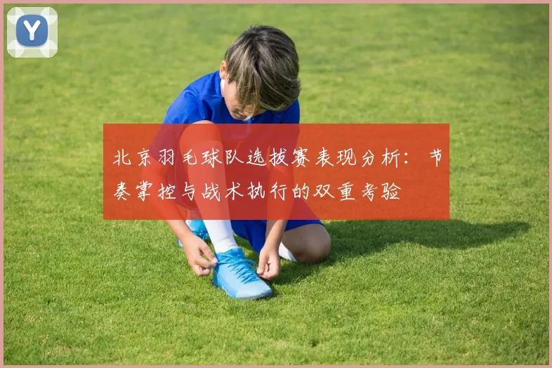 北京羽毛球队选拔赛表现分析：节奏掌控与战术执行的双重考验
