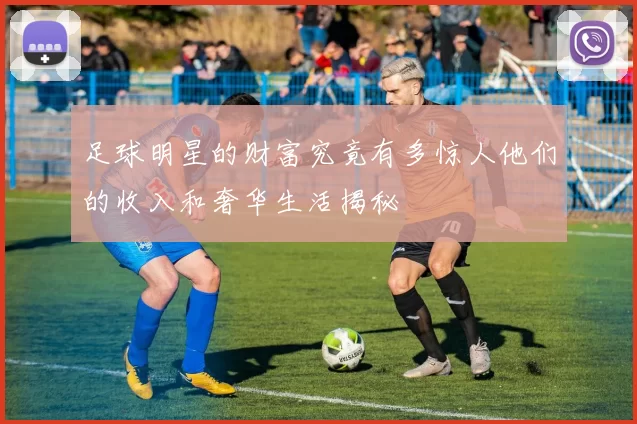 足球明星的财富究竟有多惊人他们的收入和奢华生活揭秘
