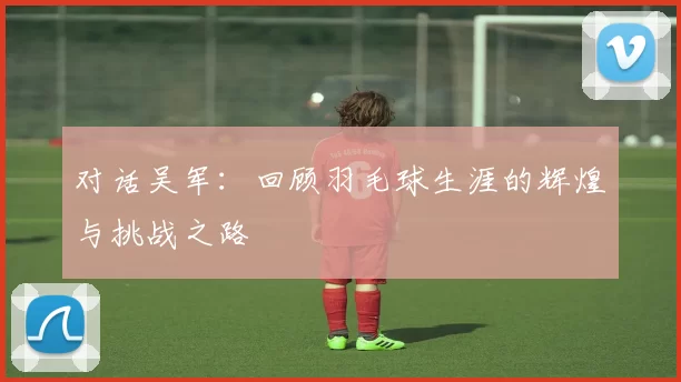 对话吴军：回顾羽毛球生涯的辉煌与挑战之路