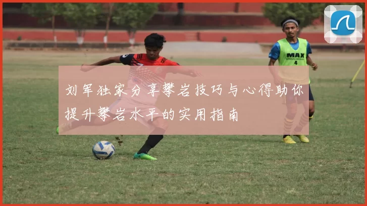 刘军独家分享攀岩技巧与心得助你提升攀岩水平的实用指南