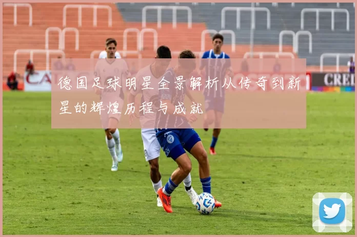 德国足球明星全景解析从传奇到新星的辉煌历程与成就