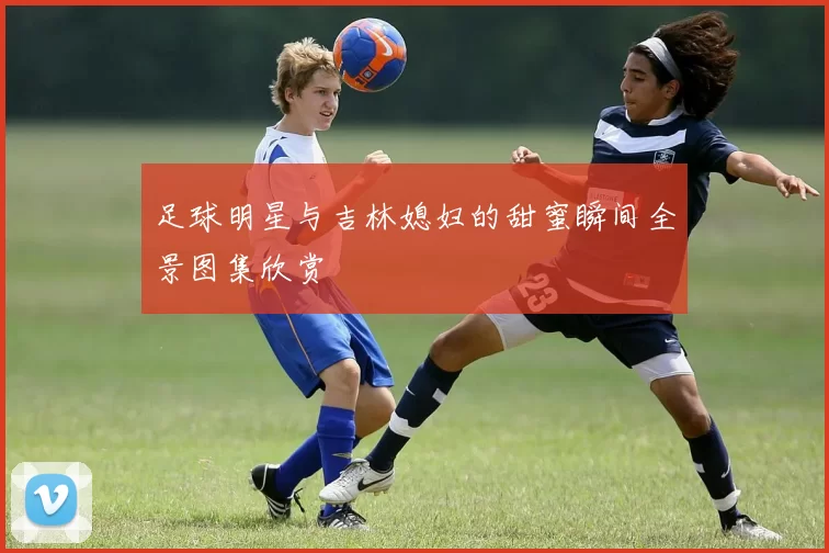 足球明星与吉林媳妇的甜蜜瞬间全景图集欣赏