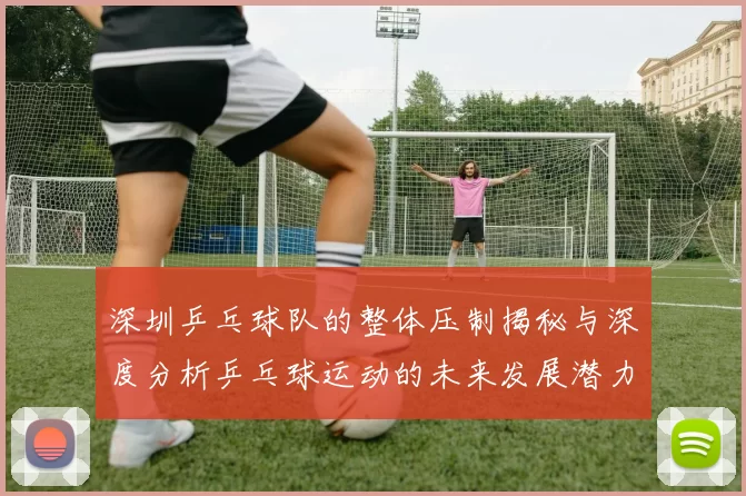 深圳乒乓球队的整体压制揭秘与深度分析乒乓球运动的未来发展潜力