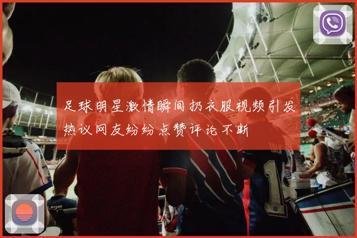 足球明星激情瞬间扔衣服视频引发热议网友纷纷点赞评论不断