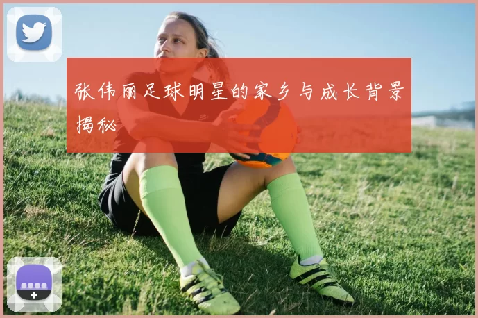 张伟丽足球明星的家乡与成长背景揭秘