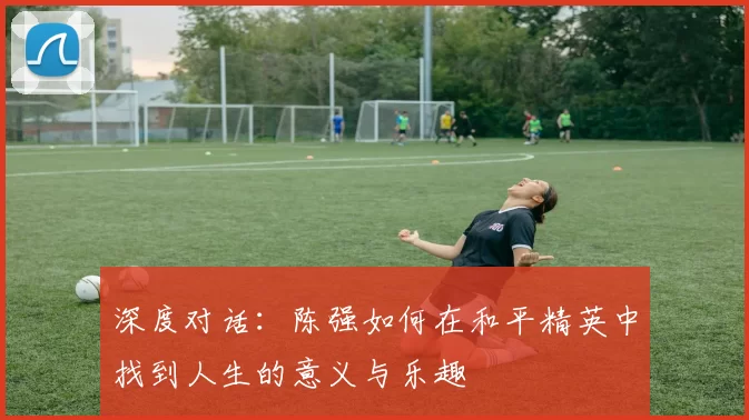 深度对话：陈强如何在和平精英中找到人生的意义与乐趣