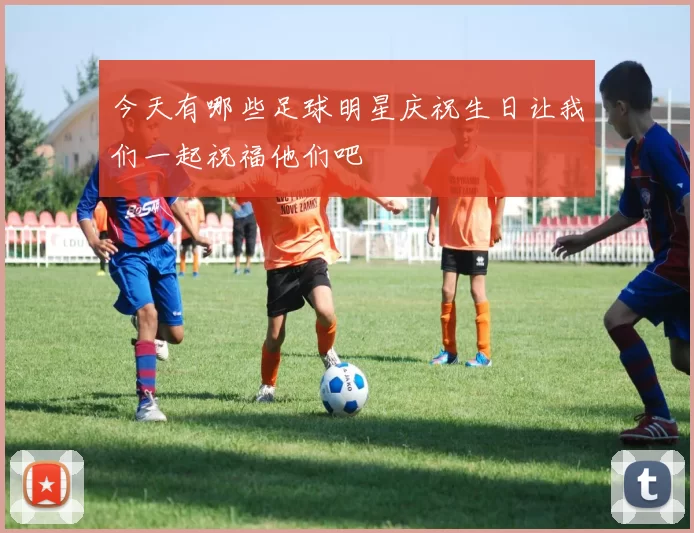 今天有哪些足球明星庆祝生日让我们一起祝福他们吧