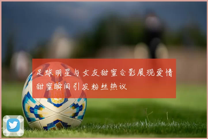 足球明星与女友甜蜜合影展现爱情甜蜜瞬间引发粉丝热议