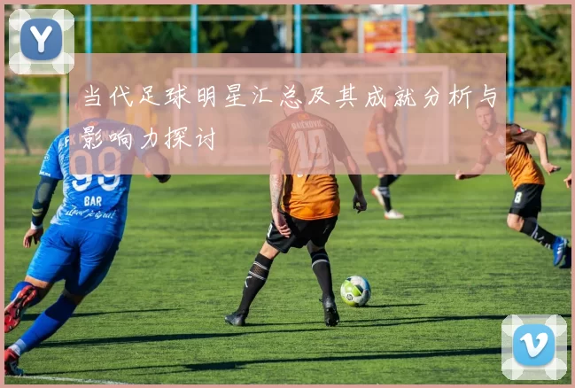 当代足球明星汇总及其成就分析与影响力探讨