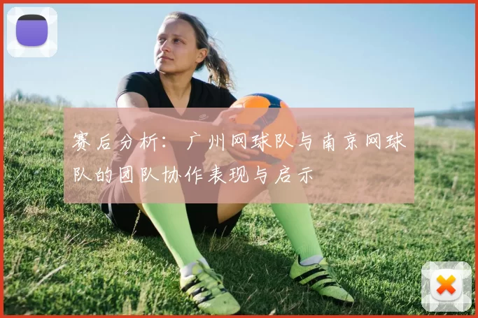 赛后分析：广州网球队与南京网球队的团队协作表现与启示