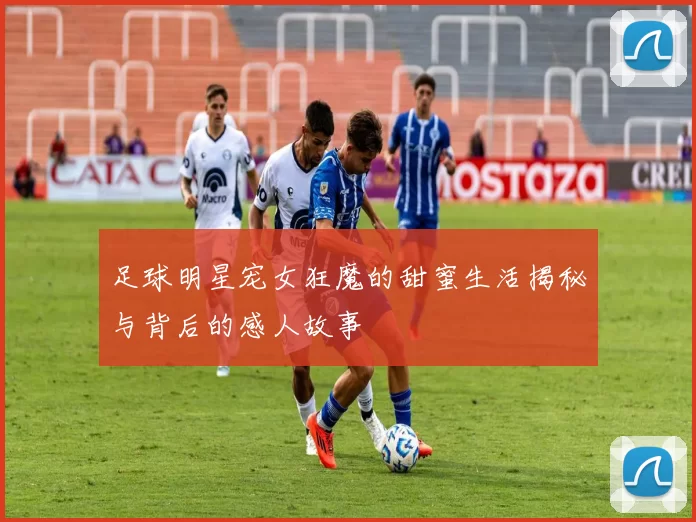 足球明星宠女狂魔的甜蜜生活揭秘与背后的感人故事