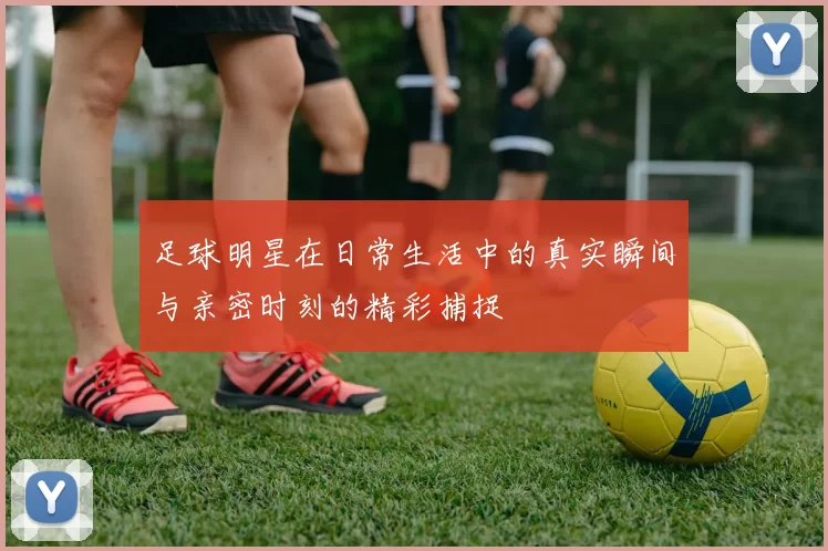 足球明星在日常生活中的真实瞬间与亲密时刻的精彩捕捉