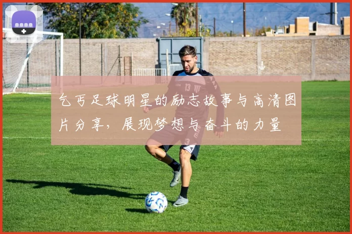 乞丐足球明星的励志故事与高清图片分享，展现梦想与奋斗的力量