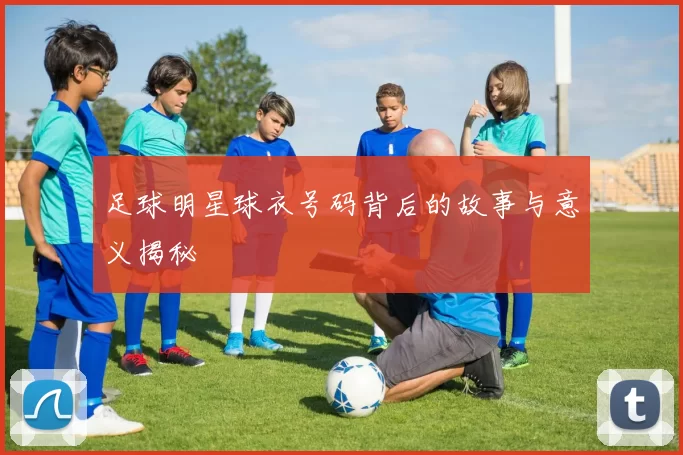 足球明星球衣号码背后的故事与意义揭秘