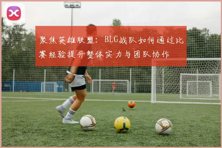 聚焦英雄联盟：BLG战队如何通过比赛经验提升整体实力与团队协作