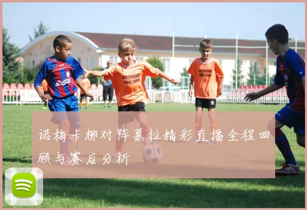诺梅卡柳对阵慕拉精彩直播全程回顾与赛后分析