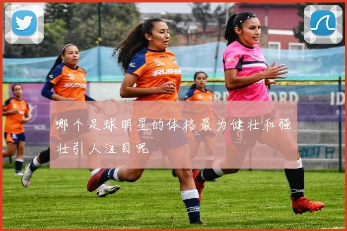 哪个足球明星的体格最为健壮和强壮引人注目呢