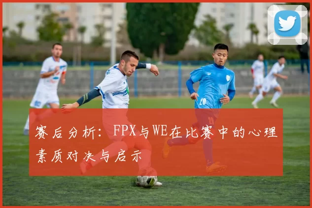 赛后分析：FPX与WE在比赛中的心理素质对决与启示