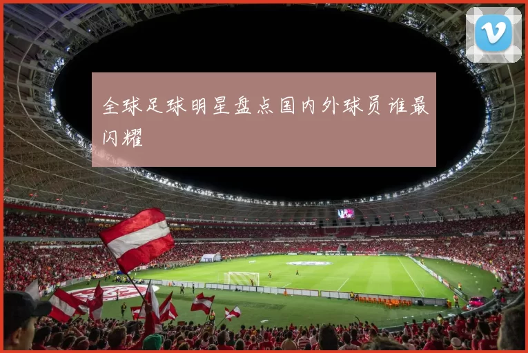 全球足球明星盘点国内外球员谁最闪耀