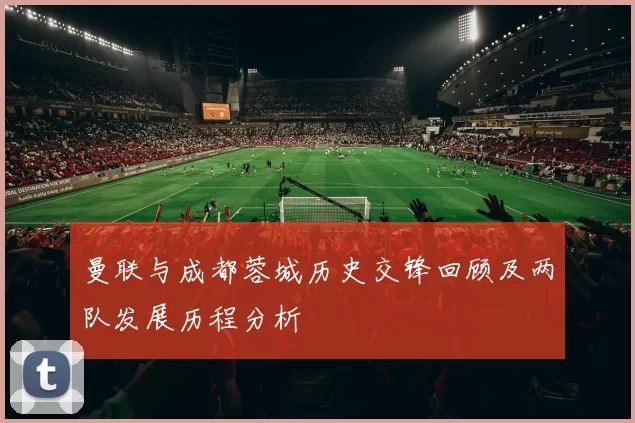 曼联与成都蓉城历史交锋回顾及两队发展历程分析