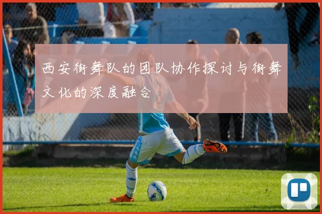 西安街舞队的团队协作探讨与街舞文化的深度融合