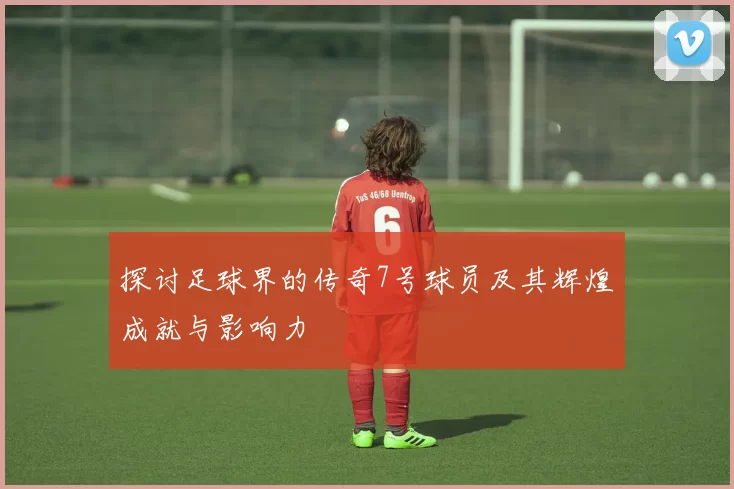 探讨足球界的传奇7号球员及其辉煌成就与影响力