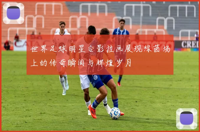 世界足球明星合影挂画展现绿茵场上的传奇瞬间与辉煌岁月