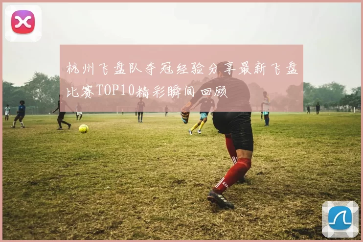 杭州飞盘队夺冠经验分享最新飞盘比赛TOP10精彩瞬间回顾