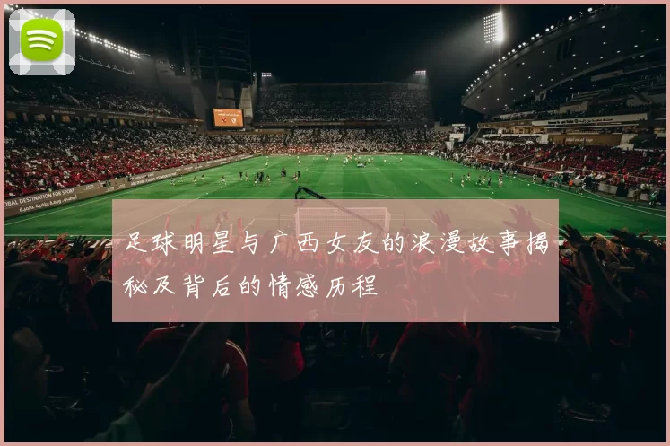 足球明星与广西女友的浪漫故事揭秘及背后的情感历程