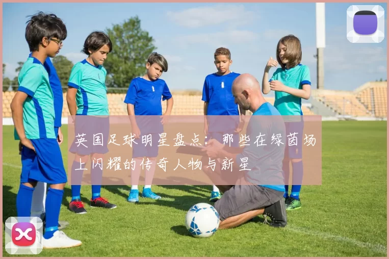 英国足球明星盘点：那些在绿茵场上闪耀的传奇人物与新星