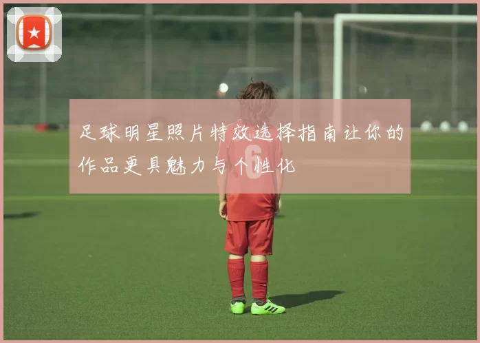 足球明星照片特效选择指南让你的作品更具魅力与个性化